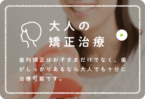 大人の矯正治療 歯列矯正はお子さまだけでなく、歯がしっかりあるなら大人でも十分に治療可能です。