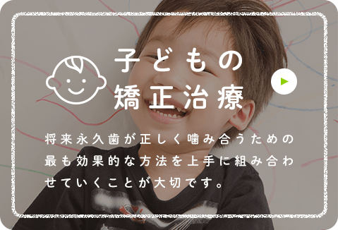 子どもの矯正治療 将来永久歯が正しく噛み合うための最も効果的な方法を上手に組み合わせていくことが大切です。