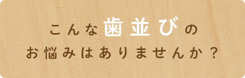 こんな歯並びの
お悩みはありませんか?