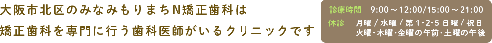 大阪市北区のみなみもりまちN矯正歯科は 矯正認定医による矯正専門のクリニックです 診療時間9:00~12:00/15:00~21:00 休診 月曜/水曜/第1・2・5日曜/祝日 火曜・木曜・金曜の午前